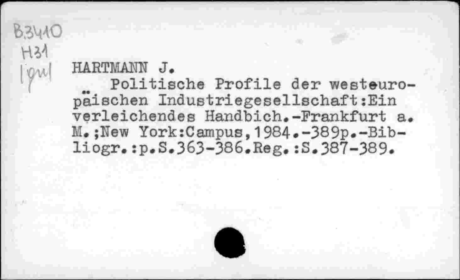 ﻿&ЗЧ4О
H
HARTMANN J.
Politische Profile der westeuro p'âischen Industriegesellschaft :Ein verleichendes Handbich.-Frankfurt a M.;New YorkzCampus,1984.-389p.-Bib-liogr.:p.S.363-386.Reg.:S.387-389.